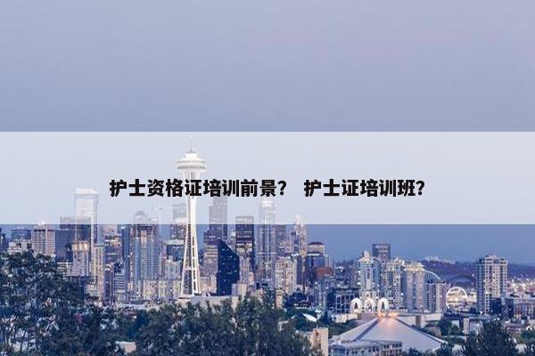 护士资格证培训前景？ 护士证培训班？