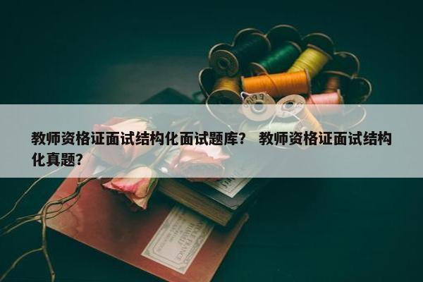 教师资格证面试结构化面试题库？ 教师资格证面试结构化真题？