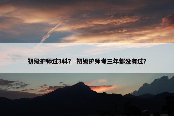初级护师过3科？ 初级护师考三年都没有过？