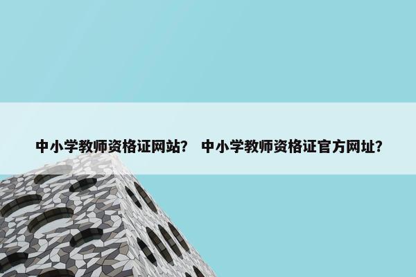 中小学教师资格证网站？ 中小学教师资格证官方网址？