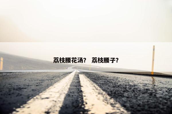 荔枝腰花汤？ 荔枝腰子？