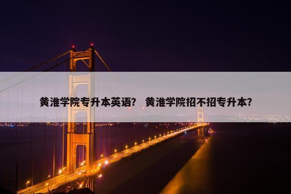 黄淮学院专升本英语？ 黄淮学院招不招专升本？