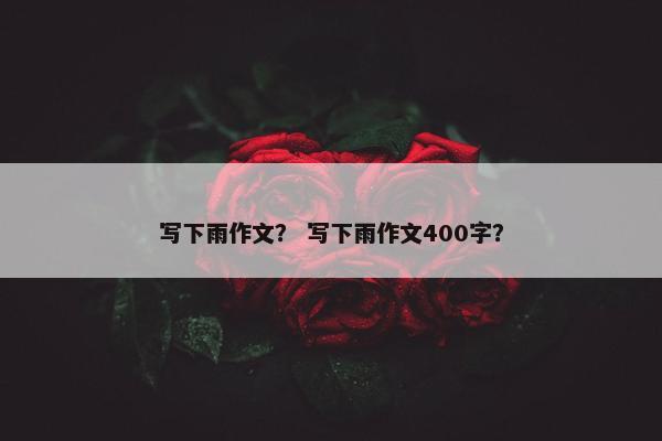 写下雨作文? 写下雨作文400字? 写下雨作文? 写下雨作文400字?