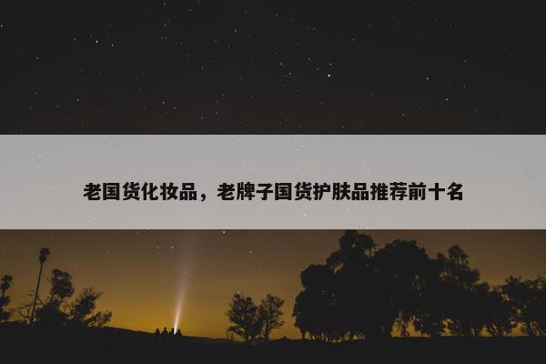 老国货化妆品，老牌子国货护肤品推荐前十名