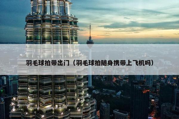 羽毛球拍带出门（羽毛球拍随身携带上飞机吗）