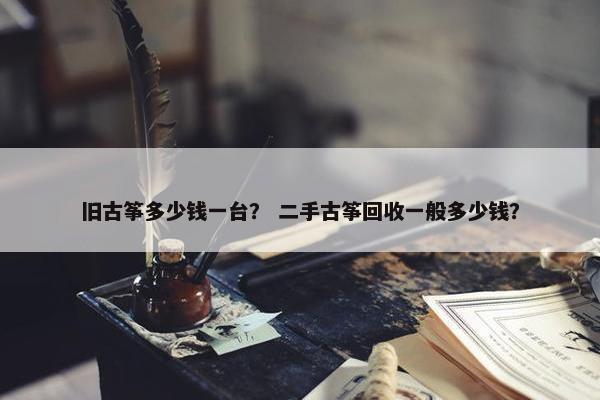 旧古筝多少钱一台? 二手古筝回收一般多少钱? 旧古筝多少钱一台? 二手古筝回收一般多少钱?