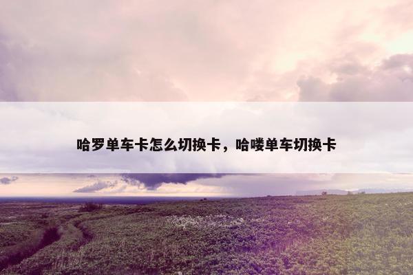 哈罗单车卡怎么切换卡，哈喽单车切换卡