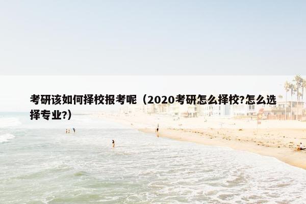 考研该如何择校报考呢（2020考研怎么择校?怎么选择专业?）