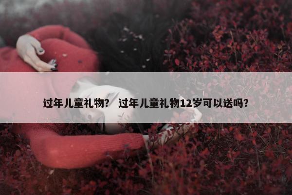 过年儿童礼物？ 过年儿童礼物12岁可以送吗？