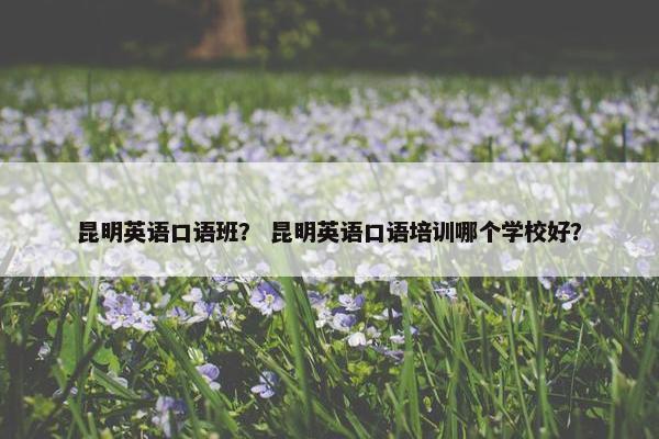 昆明英语口语班? 昆明英语口语培训哪个学校好? 昆明英语口语班? 昆明英语口语培训哪个学校好?
