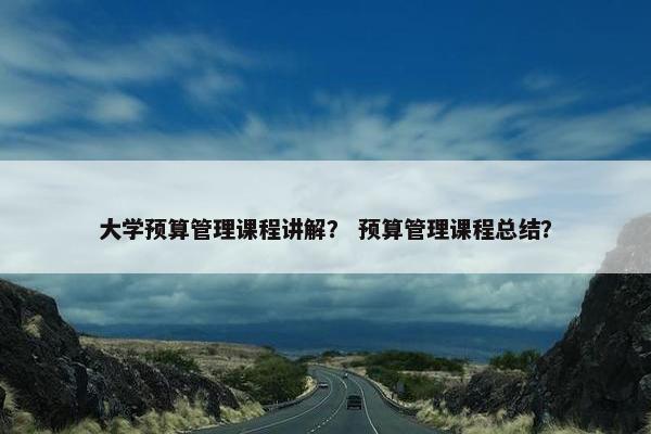 大学预算管理课程讲解? 预算管理课程总结? 大学预算管理课程讲解? 预算管理课程总结?