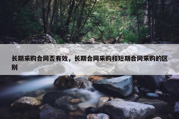 长期采购合同否有效,长期合同采购和短期合同采购的区别 长期采购合同否有效,长期合同采购和短期合同采购的区别