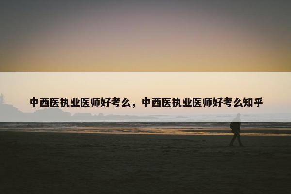 中西医执业医师好考么,中西医执业医师好考么知乎 中西医执业医师好考么,中西医执业医师好考么知乎