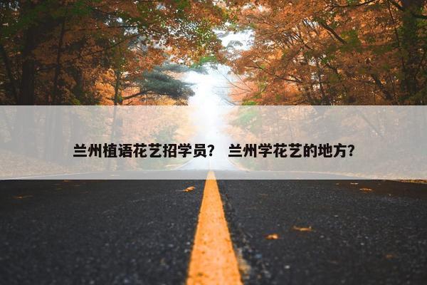 兰州植语花艺招学员? 兰州学花艺的地方? 兰州植语花艺招学员? 兰州学花艺的地方?