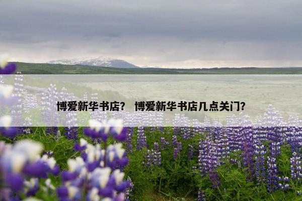 博爱新华书店? 博爱新华书店几点关门? 博爱新华书店? 博爱新华书店几点关门?