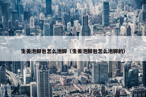 生姜泡脚包怎么泡脚(生姜泡脚包怎么泡脚的) 生姜泡脚包怎么泡脚(生姜泡脚包怎么泡脚的)