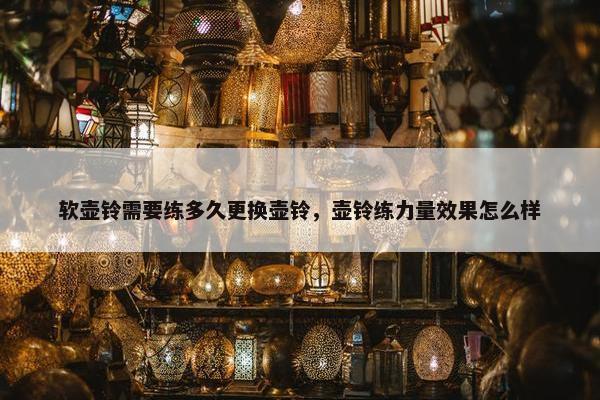 软壶铃需要练多久更换壶铃,壶铃练力量效果怎么样 软壶铃需要练多久更换壶铃,壶铃练力量效果怎么样