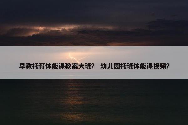 早教托育体能课教案大班? 幼儿园托班体能课视频? 早教托育体能课教案大班? 幼儿园托班体能课视频?