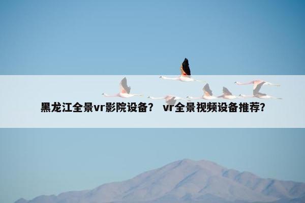 黑龙江全景vr影院设备？ vr全景视频设备推荐？