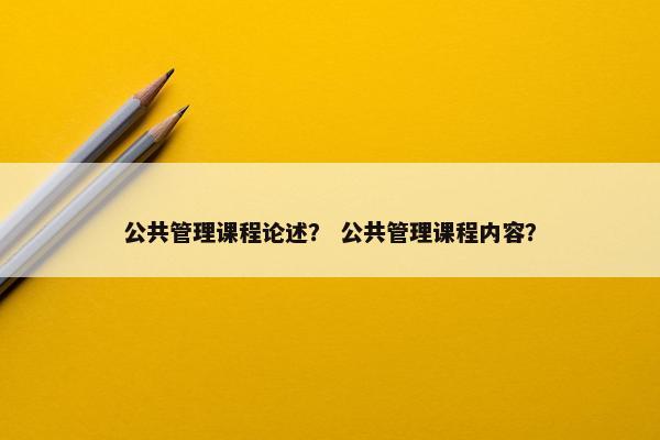 公共管理课程论述? 公共管理课程内容? 公共管理课程论述? 公共管理课程内容?