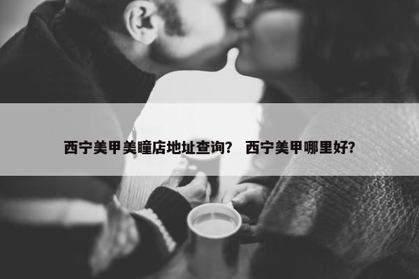 西宁美甲美瞳店地址查询? 西宁美甲哪里好? 西宁美甲美瞳店地址查询? 西宁美甲哪里好?