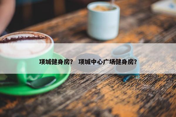 项城健身房？ 项城中心广场健身房？