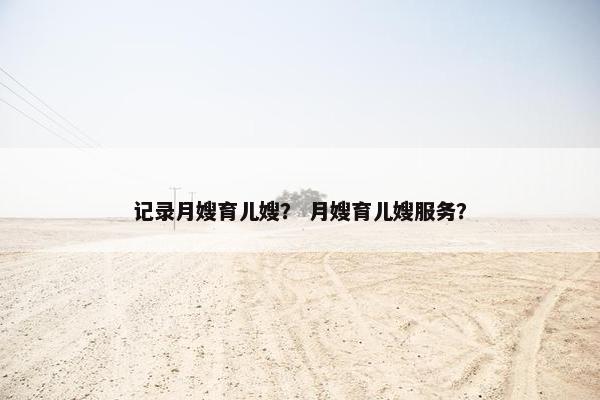 记录月嫂育儿嫂？ 月嫂育儿嫂服务？