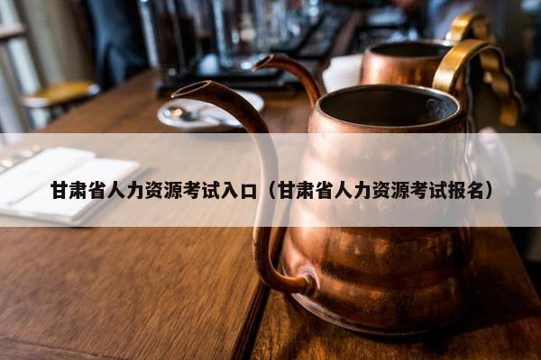 甘肃省人力资源考试入口(甘肃省人力资源考试报名) 甘肃省人力资源考试入口(甘肃省人力资源考试报名)