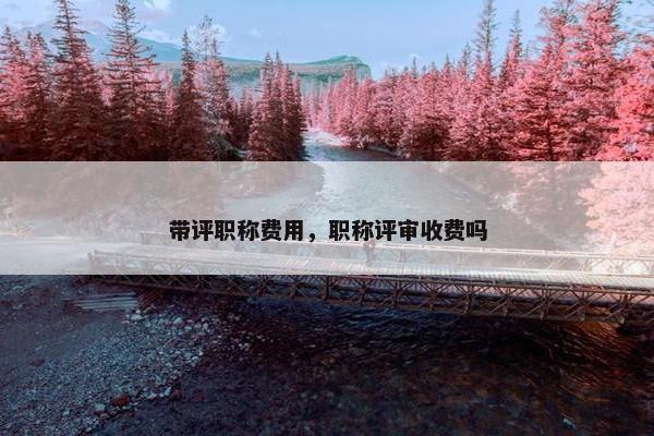 带评职称费用,职称评审收费吗 带评职称费用,职称评审收费吗