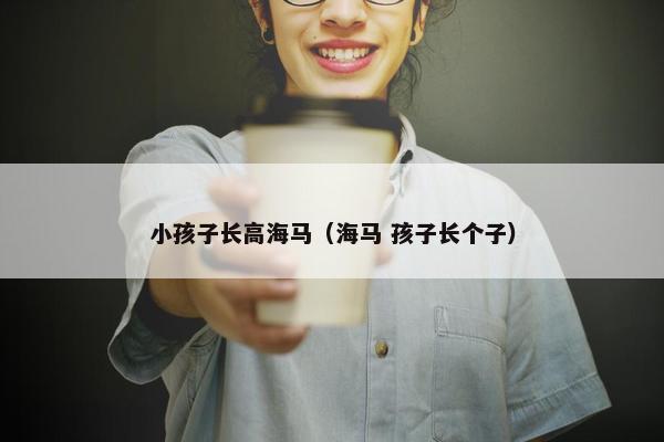 小孩子长高海马(海马 孩子长个子) 小孩子长高海马(海马 孩子长个子)