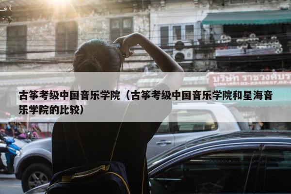 古筝考级中国音乐学院(古筝考级中国音乐学院和星海音乐学院的比较) 古筝考级中国音乐学院(古筝考级中国音乐学院和星海音乐学院的比较)