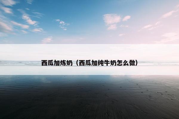 西瓜加炼奶(西瓜加纯牛奶怎么做) 西瓜加炼奶(西瓜加纯牛奶怎么做)