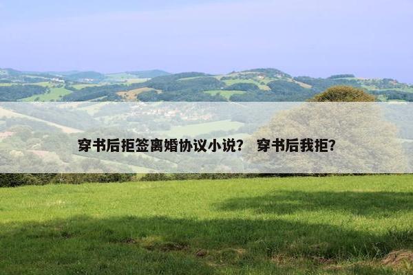 穿书后拒签离婚协议小说? 穿书后我拒? 穿书后拒签离婚协议小说? 穿书后我拒?