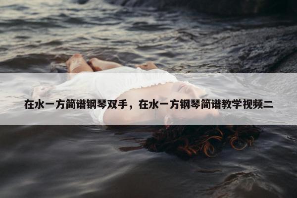 在水一方简谱钢琴双手,在水一方钢琴简谱教学视频二 在水一方简谱钢琴双手,在水一方钢琴简谱教学视频二