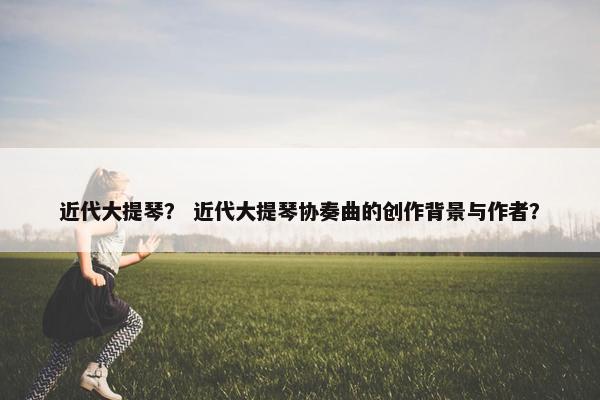 近代大提琴？ 近代大提琴协奏曲的创作背景与作者？