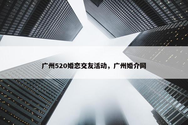 广州520婚恋交友活动,广州婚介网 广州520婚恋交友活动,广州婚介网