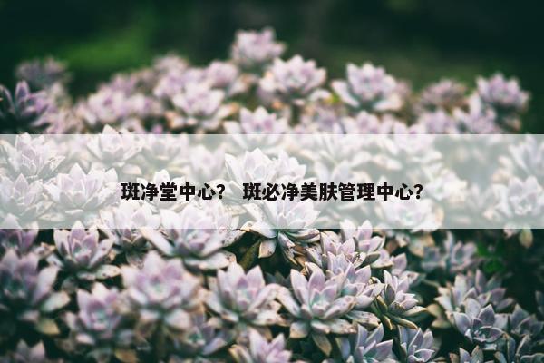 斑净堂中心? 斑必净美肤管理中心? 斑净堂中心? 斑必净美肤管理中心?