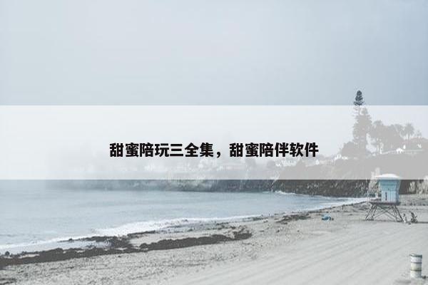 甜蜜陪玩三全集,甜蜜陪伴软件 甜蜜陪玩三全集,甜蜜陪伴软件