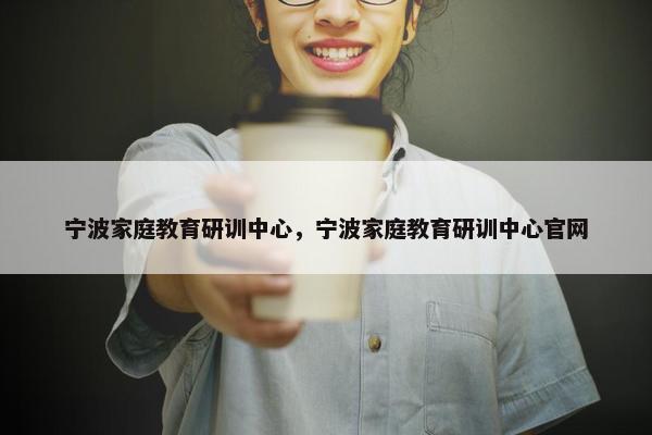 宁波家庭教育研训中心,宁波家庭教育研训中心官网 宁波家庭教育研训中心,宁波家庭教育研训中心官网