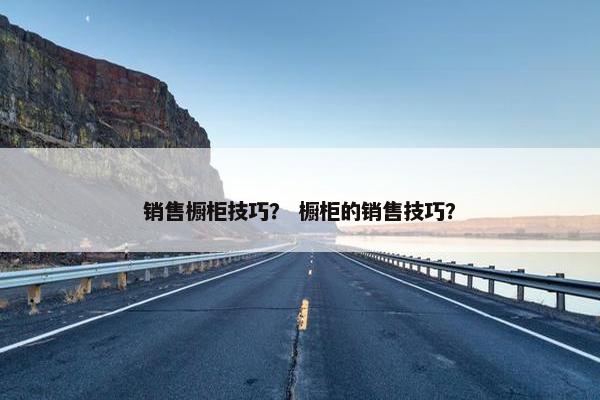 销售橱柜技巧? 橱柜的销售技巧? 销售橱柜技巧? 橱柜的销售技巧?