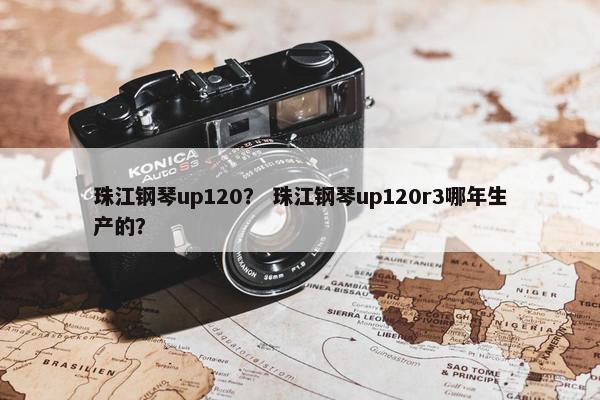 珠江钢琴up120? 珠江钢琴up120r3哪年生产的? 珠江钢琴up120? 珠江钢琴up120r3哪年生产的?