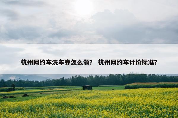 杭州网约车洗车券怎么领？ 杭州网约车计价标准？