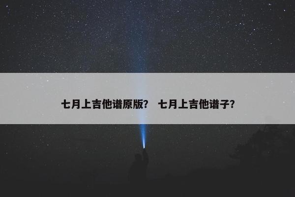 七月上吉他谱原版? 七月上吉他谱子? 七月上吉他谱原版? 七月上吉他谱子?