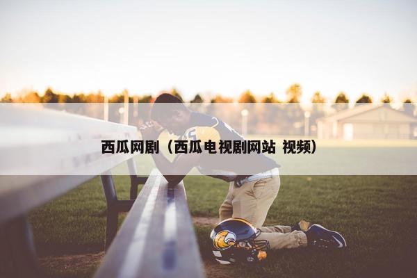 西瓜网剧(西瓜电视剧网站 视频) 西瓜网剧(西瓜电视剧网站 视频)