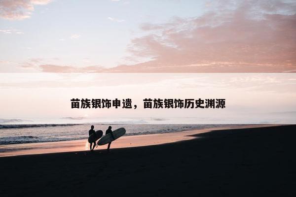 苗族银饰申遗,苗族银饰历史渊源 苗族银饰申遗,苗族银饰历史渊源