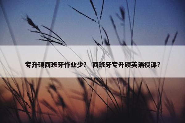 专升硕西班牙作业少? 西班牙专升硕英语授课? 专升硕西班牙作业少? 西班牙专升硕英语授课?