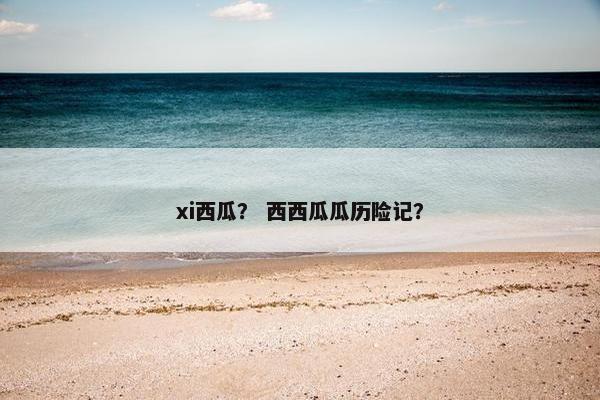 xi西瓜？ 西西瓜瓜历险记？
