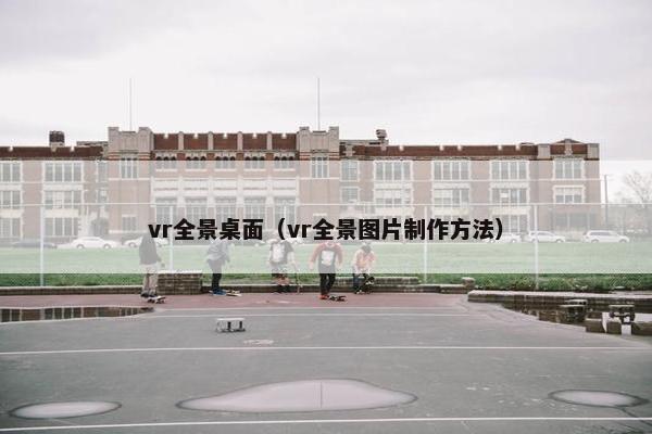 vr全景桌面(vr全景图片制作方法) vr全景桌面(vr全景图片制作方法)