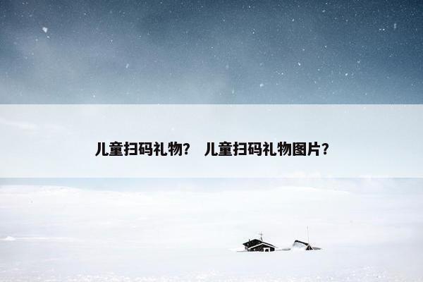 儿童扫码礼物？ 儿童扫码礼物图片？