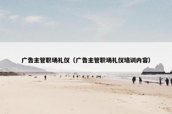 广告主管职场礼仪(广告主管职场礼仪培训内容) 广告主管职场礼仪(广告主管职场礼仪培训内容)
